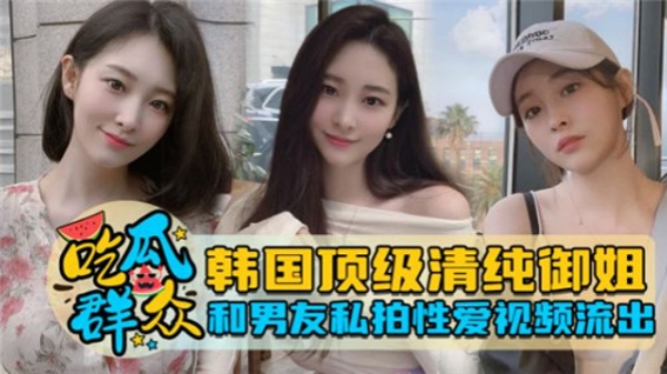 韩国极品清纯御姐与男友私密自拍性爱视频泄露！自拍视角疯狂抽插娇喘，湿身诱惑完整流出！